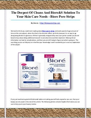 The Deepest Of Cleans And Biore&S Solution To
   Your Skin Care Needs - Biore Pore Strips
_____________________________________________________________________________________

                               By sharon – http://bioreporestrips.com



We tend to think you could start reading about Biore pore strips and easily spend a huge amount of
time on this one subject, alone. But that is the common effect, we think, because it is so easy to go
along being blissful in ignorance. All that is generally recognized by most, but just be careful you do not
become lazy about doing additional research to see what else could be important. Missing critical
information can lead to complications, and then you are still trying to figure out what is going on. The
one thing you do not fall prey to is feel like your knowledge is well-rounded by just a cursory exploration
of the subject.




If you just need some good old-fashioned advice on making yourself look as good as you can, then your
beauty secrets await in the rest of this article. The following article contains helpful information you can
use to help you in your beauty routine.
 