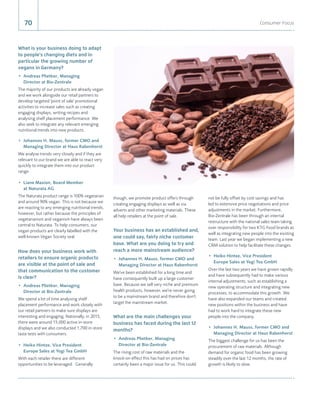 though, we promote product offers through
creating engaging displays as well as via
adverts and other marketing materials. These
all help retailers at the point of sale.
Your business has an established and,
one could say, fairly niche customer
base. What are you doing to try and
reach a more mainstream audience?
•	 Johannes H. Mauss, former CMO and
Managing Director at Haus Rabenhorst
We've been established for a long time and
have consequently built up a large customer
base. Because we sell very niche and premium
health products, however, we're never going
to be a mainstream brand and therefore don't
target the mainstream market.
What are the main challenges your
business has faced during the last 12
months?
•	 Andreas Plietker, Managing
Director at Bio-Zentrale
The rising cost of raw materials and the
knock-on effect this has had on prices has
certainly been a major issue for us. This could
70 Consumer Focus
What is your business doing to adapt
to people's changing diets and in
particular the growing number of
vegans in Germany?
•	 Andreas Plietker, Managing
Director at Bio-Zentrale
The majority of our products are already vegan
and we work alongside our retail partners to
develop targeted 'point of sale' promotional
activities to increase sales such as creating
engaging displays, writing recipes and
analysing shelf placement performance. We
also seek to integrate any relevant emerging
nutritional trends into new products.
•	 Johannes H. Mauss, former CMO and
Managing Director at Haus Rabenhorst
We analyse trends very closely and if they are
relevant to our brand we are able to react very
quickly to integrate them into our product
range.
•	 Liane Maxion, Board Member
at Naturata AG
The Naturata product range is 100% vegetarian
and around 90% vegan. This is not because we
are reacting to any emerging nutritional trends,
however, but rather because the principles of
vegetarianism and veganism have always been
central to Naturata. To help consumers, our
vegan products are clearly labelled with the
well-known Vegan Society seal.
How does your business work with
retailers to ensure organic products
are visible at the point of sale and
that communication to the customer
is clear?
•	 Andreas Plietker, Managing
Director at Bio-Zentrale
We spend a lot of time analysing shelf
placement performance and work closely with
our retail partners to make sure displays are
interesting and engaging. Nationally, in 2015,
there were around 15,000 active in-store
displays and we also conducted 1,700 in-store
taste tests with consumers.
•	 Heiko Hintze, Vice President
Europe Sales at Yogi Tea GmbH
With each retailer there are different
opportunities to be leveraged. Generally
not be fully offset by cost savings and has
led to extensive price negotiations and price
adjustments in the market. Furthermore,
Bio-Zentrale has been through an internal
restructure with the national sales team taking
over responsibility for two KTG Food brands as
well as integrating new people into the existing
team. Last year we began implementing a new
CRM solution to help facilitate these changes.
•	 Heiko Hintze, Vice President
Europe Sales at Yogi Tea GmbH
Over the last two years we have grown rapidly
and have subsequently had to make various
internal adjustments, such as establishing a
new operating structure and integrating new
processes, to accommodate this growth. We
have also expanded our teams and created
new positions within the business and have
had to work hard to integrate these new
people into the company.
•	 Johannes H. Mauss, former CMO and
Managing Director at Haus Rabenhorst
The biggest challenge for us has been the
procurement of raw materials. Although
demand for organic food has been growing
steadily over the last 12 months, the rate of
growth is likely to slow.
 