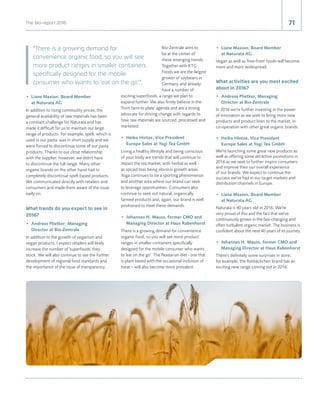 71The bio-report 2016 71
•	 Liane Maxion, Board Member
at Naturata AG
In addition to rising commodity prices, the
general availability of raw materials has been
a constant challenge for Naturata and has
made it difficult for us to maintain our large
range of products. For example, spelt, which is
used in our pasta, was in short supply and we
were forced to discontinue some of our pasta
products. Thanks to our close relationship
with the supplier, however, we didn't have
to discontinue the full range. Many other
organic brands on the other hand had to
completely discontinue spelt-based products.
We communicated directly with retailers and
consumers and made them aware of the issue
early on.
What trends do you expect to see in
2016?
•	 Andreas Plietker, Managing
Director at Bio-Zentrale
In addition to the growth of veganism and
vegan products, I expect retailers will likely
increase the number of 'superfoods' they
stock. We will also continue to see the further
development of regional food standards and
the importance of the issue of transparency.
Bio-Zentrale aims to
be at the center of
these emerging trends.
Together with KTG
Foods we are the largest
grower of soybeans in
Germany and already
have a number of
exciting superfoods, a range we plan to
expand further. We also firmly believe in the
'from farm to plate' agenda and are a strong
advocate for driving change with regards to
how raw materials are sourced, processed and
marketed.
•	 Heiko Hintze, Vice President
Europe Sales at Yogi Tea GmbH
Living a healthy lifestyle and being conscious
of your body are trends that will continue to
impact the tea market, with herbal as well
as spiced teas being obvious growth areas.
Yoga continues to be a sporting phenomenon
and another area where our brand can seek
to leverage opportunities. Consumers also
continue to seek out natural, organically
farmed products and, again, our brand is well
positioned to meet these demands.
•	 Johannes H. Mauss, former CMO and
Managing Director at Haus Rabenhorst
There is a growing demand for convenience
organic food, so you will see more product
ranges in smaller containers specifically
designed for the mobile consumer who wants
to 'eat on the go'. The flexitarian diet - one that
is plant based with the occasional inclusion of
meat – will also become more prevalent.
•	 Liane Maxion, Board Member
at Naturata AG
Vegan as well as 'free-from' foods will become
more and more widespread.
What activities are you most excited
about in 2016?
•	 Andreas Plietker, Managing
Director at Bio-Zentrale
In 2016 we're further investing in the power
of innovation as we seek to bring more new
products and product lines to the market, in
co-operation with other great organic brands.
•	 Heiko Hintze, Vice President
Europe Sales at Yogi Tea GmbH
We're launching some great new products as
well as offering some attractive promotions in
2016 as we seek to further inspire consumers
and improve their our overall experience
of our brands. We expect to continue the
success we've had in our target markets and
distribution channels in Europe.
•	 Liane Maxion, Board Member
at Naturata AG
Naturata is 40 years old in 2016. We're
very proud of this and the fact that we've
continuously grown in the fast-changing and
often turbulent organic market. The business is
confident about the next 40 years of its journey.
•	 Johannes H. Mauss, former CMO and
Managing Director at Haus Rabenhorst
There's definitely some surprises in store;
for example, the Rotbäckchen brand has an
exciting new range coming out in 2016.
There is a growing demand for
convenience organic food, so you will see
more product ranges in smaller containers
specifically designed for the mobile
consumer who wants to 'eat on the go'.
 