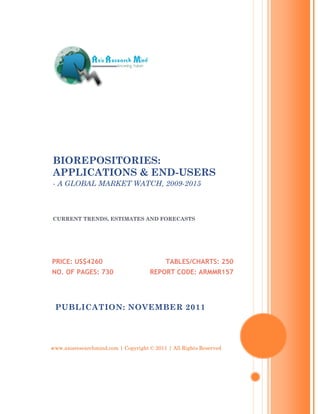 BIOREPOSITORIES:
APPLICATIONS & END-USERS
- A GLOBAL MARKET WATCH, 2009-2015



CURRENT TRENDS, ESTIMATES AND FORECASTS




PRICE: US$4260                             TABLES/CHARTS: 250
NO. OF PAGES: 730                    REPORT CODE: ARMMR157




 PUBLICATION: NOVEMBER 2011




www.axisresearchmind.com | Copyright © 2011 | All Rights Reserved
 