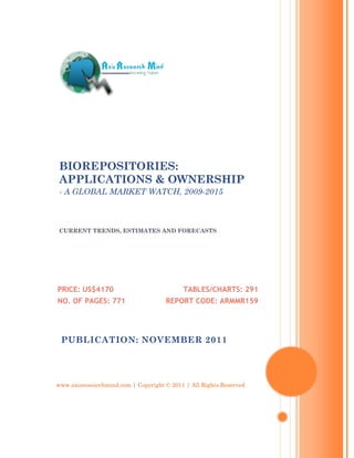 BIOREPOSITORIES:
 APPLICATIONS & OWNERSHIP
 - A GLOBAL MARKET WATCH, 2009-2015



 CURRENT TRENDS, ESTIMATES AND FORECASTS




PRICE: US$4170                             TABLES/CHARTS: 291
NO. OF PAGES: 771                    REPORT CODE: ARMMR159




 PUBLICATION: NOVEMBER 2011




www.axisresearchmind.com | Copyright © 2011 | All Rights Reserved
 