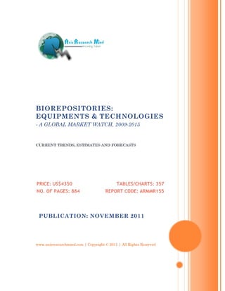 BIOREPOSITORIES:
EQUIPMENTS & TECHNOLOGIES
- A GLOBAL MARKET WATCH, 2009-2015


CURRENT TRENDS, ESTIMATES AND FORECASTS




PRICE: US$4350                             TABLES/CHARTS: 357
NO. OF PAGES: 884                    REPORT CODE: ARMMR155




 PUBLICATION: NOVEMBER 2011




www.axisresearchmind.com | Copyright © 2011 | All Rights Reserved
 