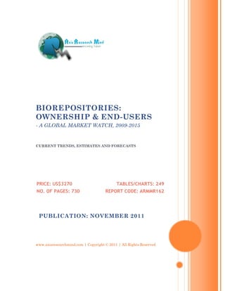 BIOREPOSITORIES:
OWNERSHIP & END-USERS
- A GLOBAL MARKET WATCH, 2009-2015


CURRENT TRENDS, ESTIMATES AND FORECASTS




PRICE: US$3270                             TABLES/CHARTS: 249
NO. OF PAGES: 730                    REPORT CODE: ARMMR162




 PUBLICATION: NOVEMBER 2011




www.axisresearchmind.com | Copyright © 2011 | All Rights Reserved
 