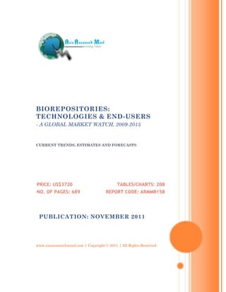 BIOREPOSITORIES:
TECHNOLOGIES & END-USERS
- A GLOBAL MARKET WATCH, 2009-2015


CURRENT TRENDS, ESTIMATES AND FORECASTS




PRICE: US$3720                             TABLES/CHARTS: 208
NO. OF PAGES: 689                    REPORT CODE: ARMMR158




 PUBLICATION: NOVEMBER 2011




www.axisresearchmind.com | Copyright © 2011 | All Rights Reserved
 