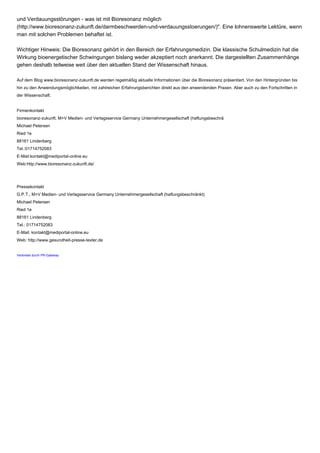 und Verdauungsstörungen - was ist mit Bioresonanz möglich
(http://www.bioresonanz-zukunft.de/darmbeschwerden-und-verdauungsstoerungen/)". Eine lohnenswerte Lektüre, wenn
man mit solchen Problemen behaftet ist.
Wichtiger Hinweis: Die Bioresonanz gehört in den Bereich der Erfahrungsmedizin. Die klassische Schulmedizin hat die
Wirkung bioenergetischer Schwingungen bislang weder akzeptiert noch anerkannt. Die dargestellten Zusammenhänge
gehen deshalb teilweise weit über den aktuellen Stand der Wissenschaft hinaus.
Auf dem Blog www.bioresonanz-zukunft.de werden regelmäßig aktuelle Informationen über die Bioresonanz präsentiert. Von den Hintergründen bis
hin zu den Anwendungsmöglichkeiten, mit zahlreichen Erfahrungsberichten direkt aus den anwendenden Praxen. Aber auch zu den Fortschritten in
der Wissenschaft.
Firmenkontakt
bioresonanz-zukunft, M+V Medien- und Verlagsservice Germany Unternehmergesellschaft (haftungsbeschrä
Michael Petersen
Ried 1e
88161 Lindenberg
Tel.:01714752083
E-Mail:kontakt@mediportal-online.eu
Web:http://www.bioresonanz-zukunft.de/
Pressekontakt
G.P.T., M+V Medien- und Verlagsservice Germany Unternehmergesellschaft (haftungsbeschränkt)
Michael Petersen
Ried 1e
88161 Lindenberg
Tel.: 01714752083
E-Mail: kontakt@mediportal-online.eu
Web: http://www.gesundheit-presse-texter.de
Verbreitet durch PR-Gateway
 