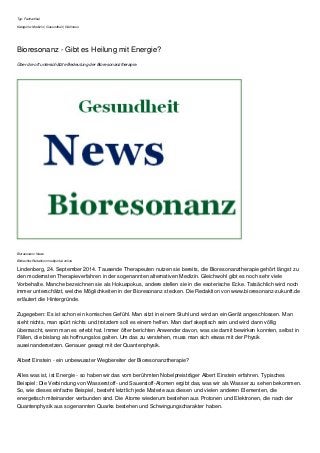 Typ: Fachartikel 
Kategorie: Medizin | Gesundheit | Wellness 
Bioresonanz - Gibt es Heilung mit Energie? 
Über die oft unterschätzte Bedeutung der Bioresonanztherapie. 
Bioresonanz News 
Bildrechte:Redaktion mediportal-online 
Lindenberg, 24. September 2014. Tausende Therapeuten nutzen sie bereits, die Bioresonanztherapie gehört längst zu 
den modernsten Therapieverfahren in der sogenannten alternativen Medizin. Gleichwohl gibt es noch sehr viele 
Vorbehalte. Manche bezeichnen sie als Hokuspokus, andere stellen sie in die esoterische Ecke. Tatsächlich wird noch 
immer unterschätzt, welche Möglichkeiten in der Bioresonanz stecken. Die Redaktion von www.bioresonanz-zukunft.de 
erläutert die Hintergründe. 
Zugegeben: Es ist schon ein komisches Gefühl. Man sitzt in einem Stuhl und wird an ein Gerät angeschlossen. Man 
sieht nichts, man spürt nichts und trotzdem soll es einem helfen. Man darf skeptisch sein und wird dann völlig 
überrascht, wenn man es erlebt hat. Immer öfter berichten Anwender davon, was sie damit bewirken konnten, selbst in 
Fällen, die bislang als hoffnungslos galten. Um das zu verstehen, muss man sich etwas mit der Physik 
auseinandersetzen. Genauer gesagt mit der Quantenphysik. 
Albert Einstein - ein unbewusster Wegbereiter der Bioresonanztherapie? 
Alles was ist, ist Energie - so haben wir das vom berühmten Nobelpreisträger Albert Einstein erfahren. Typisches 
Beispiel: Die Verbindung von Wasserstoff- und Sauerstoff-Atomen ergibt das, was wir als Wasser zu sehen bekommen. 
So, wie dieses einfache Beispiel, besteht letztlich jede Materie aus diesen und vielen anderen Elementen, die 
energetisch miteinander verbunden sind. Die Atome wiederum bestehen aus Protonen und Elektronen, die nach der 
Quantenphysik aus sogenannten Quarks bestehen und Schwingungscharakter haben. 
 