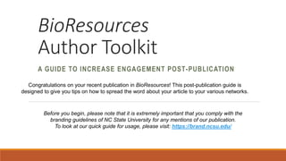 BioResources
Author Toolkit
A GUIDE TO INCREASE ENGAGEMENT POST-PUBLICATION
Congratulations on your recent publication in BioResources! This post-publication guide is
designed to give you tips on how to spread the word about your article to your various networks.
Before you begin, please note that it is extremely important that you comply with the
branding guidelines of NC State University for any mentions of our publication.
To look at our quick guide for usage, please visit: https://brand.ncsu.edu/
 