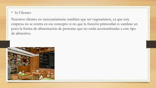 • b) Clientes
Nuestros clientes no necesariamente tendrían que ser vegetarianos, ya que esta
empresa no se centra en ese concepto si no que la función primordial es cambiar un
poco la forma de alimentación de personas que no están acostumbradas a este tipo
de alimentos.
 