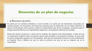 Elementos de un plan de negocios
• a) Resumen ejecutivo.
En parte por los cambios climáticos a nivel mundial y en parte por las tendencias impuestas por
diversos países, se encuentran de moda las empresas que se relacionan con el medio ambiente, la
salud y la tecnología. Esto puede ir desde los restaurantes que sirven ensaladas, productos para el
arreglo personal hechos con ingredientes orgánicos o innovadores sistemas de reciclaje.
Estos tres temas involucran a varios de los modelos de negocio más demandados, a base de eso
un restaurante orgánico seria una buena opción para empezar una pequeña empresa, ya que seria
el primer restaurante orgánico en Tehuantepec. Este tipo de empresas a tenido un buen recibimiento
en España, Perú y México así que no seria la primera vez que se vea un negocio así en la
comunidad.
 