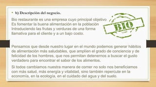 • b) Descripción del negocio.
Bio restaurante es una empresa cuyo principal objetivo
Es fomentar la buena alimentación en la población
Introduciendo las frutas y verduras de una forma
llamativa para el cliente y a un bajo costo.
Pensamos que desde nuestro lugar en el mundo podemos generar hábitos
de alimentación más saludables, que amplíen el grado de conciencia y de
felicidad de los hombres, que nos permitan detenernos a buscar el gusto
verdadero para encontrar el sabor de los alimentos.
Si todos cambiamos nuestra manera de comer no solo nos beneficiamos
con más salud, más energía y vitalidad, sino también repercute en la
economía, en la ecología, en el cuidado del agua y del suelo.
 