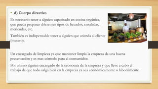 • d) Cuerpo directivo
Es necesario tener a alguien capacitado en cocina orgánica,
que pueda preparar diferentes tipos de licuados, ensaladas,
meriendas, etc.
También es indispensable tener a alguien que atienda al cliente
(mesero).
Un encargado de limpieza ya que mantener limpia la empresa da una buena
presentación y es mas cómodo para el consumidor.
Por ultimo alguien encargado de la economía de la empresa y que lleve a cabo el
trabajo de que todo salga bien en la empresa ya sea económicamente o laboralmente.
 