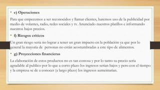 • e) Operaciones
Para que empecemos a ser reconocidos y llamar clientes, haremos uso de la publicidad por
medio de volantes, radio, redes sociales y tv. Anunciado nuestros platillos e informando
nuestros bajos precios.
• f) Riesgos críticos
Un gran riesgo seria no lograr a tener un gran impacto en la población ya que por lo
general la mayoría de personas no están acostumbradas a este tipo de alimentos.
• g) Proyecciones financieras
La elaboración de estos productos no es tan costosa y por lo tanto su precio seria
agradable al publico por lo que a corto plazo los ingresos serian bajos y pero con el tiempo
y la empresa se de a conocer (a largo plazo) los ingresos aumentarían.
 