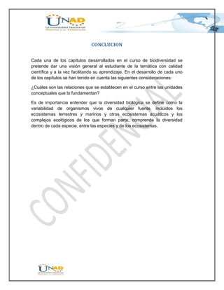 CONCLUCION


Cada una de los capítulos desarrollados en el curso de biodiversidad se
pretende dar una visión general al estudiante de la temática con calidad
científica y a la vez facilitando su aprendizaje. En el desarrollo de cada uno
de los capítulos se han tenido en cuenta las siguientes consideraciones:

¿Cuáles son las relaciones que se establecen en el curso entre las unidades
conceptuales que lo fundamentan?

Es de importancia entender que la diversidad biológica se define como la
variabilidad de organismos vivos de cualquier fuente, incluidos los
ecosistemas terrestres y marinos y otros ecosistemas acuáticos y los
complejos ecológicos de los que forman parte; comprende la diversidad
dentro de cada especie, entre las especies y de los ecosistemas.
 