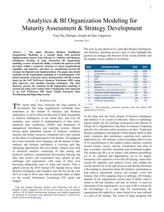 1

Abstract — The paper discusses Business Intelligence
Organization Modeling as a concept along with practical
implementation aspects with reference to Analytics and Business
Intelligence Strategy in large enterprises. BI organization
modeling revolves around the ability to model the patterns of BI
prevalent within a corporate structure to assess organizational
capability and maturity, and there by contributing towards BI
strategy development and implementation. The paper also details
Analytics & BI organization modeling in a predominantly SAP
based enterprise ecosystem and is demonstrated with BI systems
based on the SAP NetWeaver Business Warehouse (BW) using
data discovery and machine learning techniques. The data
discovery process for Analytics & BI organization modeling is
carried out using SAP Lumira Data Visualization tool connected
to an SAP NetWeaver BW based Global Enterprise Data
Warehousing and Reporting System.
I. INTRODUCTION
HE recent times have witnessed the huge amount of
investments that large organizations worldwide have
undertaken in the domain of Analytics and Business
Intelligence. It can be observed that most of these investments
in business intelligence, in the initial days, and even till
yesterday, were related to implementation of data marts,
enterprise data warehouses (EDW) and automation of
management information and reporting systems. Despite
having spent substantial amount of financial, technical,
material and human resources, enterprises have only realized
on the nature of continued spend in this domain. The goalposts
have been constantly been changing, and the domain of data,
analytics and business intelligence is evolving each day
unleashing opportunities like never before. Subject areas such
as advanced analytics comprising of data mining and
predictive analytics, computational and machine learning, big
data, data science and visualization have opened up new
challenges and expectations, with some of them even
becoming independent areas of study and interest. This is
upheld even by the 2015 Gartner CIO Agenda Survey where
Business Intelligence and Analytics tops the list for the year
2015 as it did in 2014, only with an increased share of wallet
on the overall Information Technology (IT) spend and
budgets.
Vijay Raj manages Business Analytics and Technology with SAP at
Insights & Data, Capgemini. He has led and been a part of multiple Analytics,
BI & Digital transformation programs and strategy engagements for enterprise
IT ecosystems with substantial SAP footprint. A detail of his profile can be
accessed here with.
The year on year spend on IT, especially Business Intelligence
and Analytics, spreading across a span of years highlights the
question on strategy and direction of the overall portfolio and
the tangible returns yielded on investment.
Figure: 1 - Top technology investment priorities from the Gartner CIO
Agenda Survey 2015[1]
At the same time the entire domain of business intelligence
and analytics is at a point of inflection, where in technology
experts predict the far reaching consequences that Internet of
Things (IoT), Digitalization, Big Data, In-memory Computing
and drive for real-time reality awareness can have. Traditional
business intelligence and analytics which largely relied on data
marts, enterprise data warehouses, reporting tools, analytics
applications etc. will undergo a radical paradigm shift in terms
of its transformation to the modern context analytics centered
around volume, variety, velocity, visualization and value of
data to produce real-time, situational and on-demand insights.
The modern day BI is at its infancy with limitless possibilities
yet to be explored and opportunities yet to be tapped.
Enterprises have started to revisit their BI strategy, assess their
current BI capability and maturity levels, and validate the
current spend to be in the right direction and thereby determine
a BI roadmap to channelize future BI initiatives and funding to
help achieve operational, tactical and strategic vision and
mission. One of the stepping stones in defining a BI Strategy
depends on the organizations current state of affairs when it
comes to BI and Analytics and also its history. A clear-cut
assessment of the organization’s as-is state of BI is crucial for
the development of a road map for transforming the
organizations BI capability to meets desire to be state outlined
as a part of the strategy. The course of steps, programs and
Analytics & BI Organization Modeling for
Maturity Assessment & Strategy Development
Vijay Raj, Manager, Insights & Data, Capgemini
T
November, 2015
 