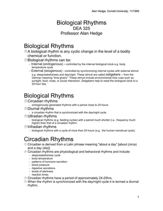 © Alan Hedge, Cornell University, 11/1999



                             Biological Rhythms
                                       DEA 325
                                 Professor Alan Hedge


Biological Rhythms
¹ A biological rhythm is any cyclic change in the level of a bodily
  chemical or function.
¹ Biological rhythms can be:
   – Internal (endogenous) - controlled by the internal biological clock e.g. body
       temperature cycle
   – External (exogenous) - controlled by synchronizing internal cycles with external stimuli
     e.g. sleep/wakefulness and day/night. These stimuli are called zeitgebers -- from the
       German meaning “time givers”. These stimuli include environmental time cues such as
       sunlight, food, noise, or social interaction. Zeitgebers help to reset the biological clock to a
       24-hour day.



Biological Rhythms
¹ Circadian rhythms
   – endogenously generated rhythms with a period close to 24 hours.
¹ Diurnal rhythms
   – a circadian rhythm that is synchronized with the day/night cycle.
¹ Ultradian rhythms
   – biological rhythms (e.g. feeding cycles) with a period much shorter (i.e., frequency much
     higher) than that of a circadian rhythm.
¹ Infradian rhythms
   – biological rhythms with a cycle of more than 24 hours (e.g. the human menstrual cycle).


Circadian Rhythms
¹ Circadian is derived from a Latin phrase meaning "about a day“ [about (circa)
  and a day (dia)]
¹ Circadian rhythms are physiological and behavioral rhythms and include:
   –   sleep/wakefulness cycle
   –   body temperature
   –   patterns of hormone secretion
   –   blood pressure
   –   digestive secretions
   –   levels of alertness
   –   reaction times
¹ Circadian rhythms have a period of approximately 24-25hrs.
¹ When the rhythm is synchronized with the day/night cycle it is termed a diurnal
  rhythm.


                                                                                                      1
 