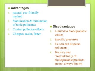  Advantages
1. natural, eco-friendly
method
2. Stabilization & termination
of toxic pollutants
3. Control pollution effects
4. Cheaper, easier, faster
 Disadvantages
1. Limited to biodegradable
wastes
2. Specific processes
3. Ex-situ can disperse
pollutants
4. Toxicity and
bioavailability of
biodegradable products
are not always known
 