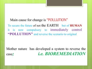 Main cause for change is “POLLUTION”
To secure the future of not the EARTH but of HUMAN
it is now compulsory to immediately control
“POLLUTION” and reverse the scenario to original
Mother nature has developed a system to reverse the
case; i.e. BIOREMEDIATION
 