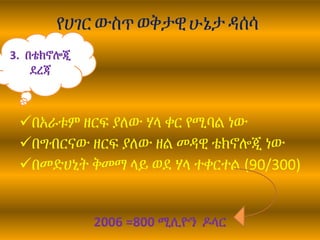 የሀገር ውስጥ ወቅታዊሁኔታ ዳሰሳ
በአራቱም ዘርፍ ያለው ሃላ ቀር የሚባል ነው
በግብርናው ዘርፍ ያለው ዘል መዳዊ ቴክኖሎጂ ነው
በመድሀኒት ቅመማ ላይ ወደ ሃላ ተቀርተል (90/300)
2006 =800 ሚሊዮን ዶላር
3. በቴክኖሎጂ
ደረጃ
 