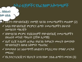 ስትራቴጅዎችና የአፈፃፀም አቅጣጫዎች
 ያሉትን የባዮቴክኖልጂና ተዛማጅ ሳይንስ ተመራማሪዎችን መጠቀም (2)
 አዲስ የባዮቴክኖልጅ ምርምርና ልማት ተመራማሪዎችን በፍጥነት
በቀጣይነት ማዘጋጀት
 በባዮሳይንስ ምርምር ዩኒቨርስቲዎች የባዮቴክኖልጂ ተመራማሪዎችን
በፍጠነት መንገድ ማፍራት (2ኛው አጋማሽ)
 በ2ኛ ደረጃ ት/ቤቶች ጠንካራ የሳይንስ ትምህርት መሠረት በመገንባት
ባዮቴክኖልጅን በዘላቂ አቅምነት ማጠናከር
 የመተካካት እና አስተማማኝ ዘላቂነትን የሚያረጋግጥ የማቆያ ሥርዓት
መፍጠር
 የኢንተርፕረነርሺፕና የስታርት አፕስ የሰው ኃይል ልማትን መደገፍ (3)
1. በሰለጠነ
ሰው ሀይል
 