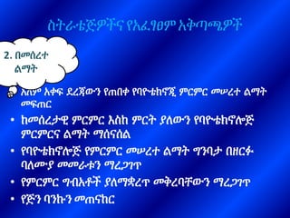 ስትራቴጅዎችና የአፈፃፀም አቅጣጫዎች
• አለም አቀፍ ደረጃውን የጠበቀ የባዮቴክኖጂ ምርምር መሠረተ ልማት
መፍጠር
• ከመሰረታዊ ምርምር እስከ ምርት ያለውን የባዮቴክኖሎጅ
ምርምርና ልማት ማሰናሰል
• የባዮቴክኖሎጅ የምርምር መሠረተ ልማት ግንባታ በዘርፉ
ባለሙያ መመራቱን ማረጋገጥ
• የምርምር ግብአቶች ያለማቋረጥ መቅረባቸውን ማረጋገጥ
• የጅን ባንኩን መጠናከር
2. በመሰረተ
ልማት
 