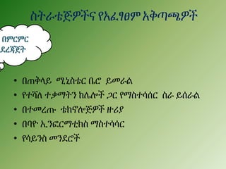 ስትራቴጅዎችና የአፈፃፀምአቅጣጫዎች
• በጠቅላይ ሚኒስቴር ቤሮ ይመራል
• የተሻለ ተቃማትን ከሌሎች ጋር የማስተሳሰር ስራ ይሰራል
• በተመረጡ ቴክኖሎጅዎች ዙሪያ
• በባዮ ኢንፎርማቲክስ ማስተሳሳር
• የሳይንስ መንደሮች
በምርምር
አደረጃጀት
 