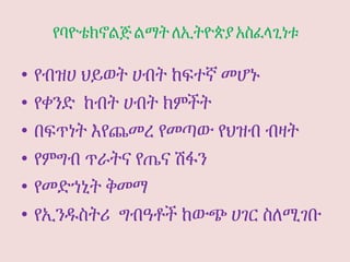 የባዮቴክኖልጅ ልማት ለኢትዮጵያ አስፈላጊነቱ
• የብዝሀ ህይወት ሀብት ከፍተኛ መሆኑ
• የቀንድ ከብት ሀብት ክምችት
• በፍጥነት እየጨመረ የመጣው የህዝብ ብዛት
• የምግብ ጥራትና የጤና ሽፋን
• የመድኀኒት ቅመማ
• የኢንዱስትሪ ግብዓቶች ከውጭ ሀገር ስለሚገቡ
 