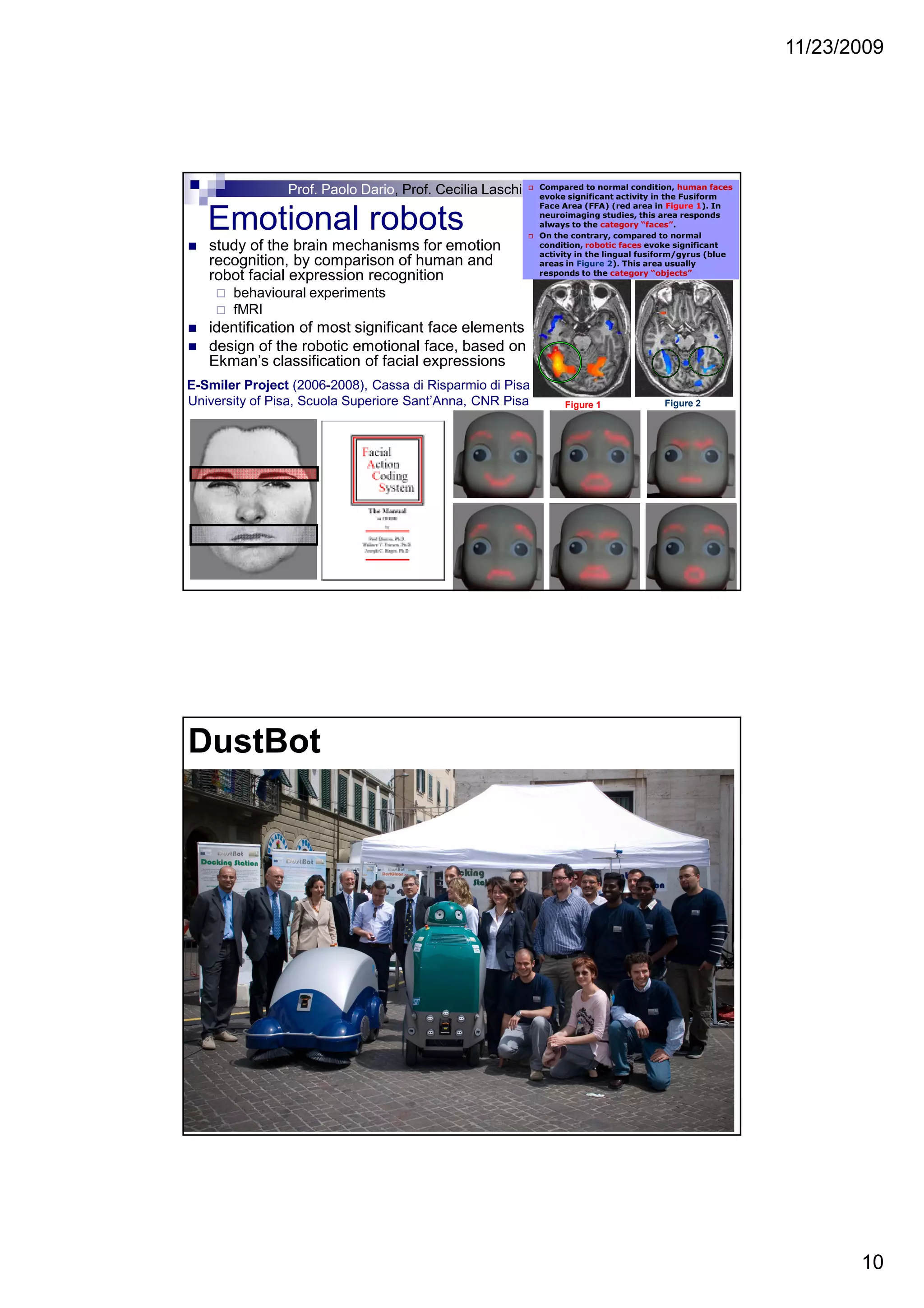 11/23/2009
10
Emotional robots
study of the brain mechanisms for emotion
recognition, by comparison of human and
robot facial expression recognition
behavioural experiments
fMRI
identification of most significant face elements
design of the robotic emotional face, based on
Ekman’s classification of facial expressions
Compared to normal condition, human faces
evoke significant activity in the Fusiform
Face Area (FFA) (red area in Figure 1). In
neuroimaging studies, this area responds
always to the category “faces”.
On the contrary, compared to normal
condition, robotic faces evoke significant
activity in the lingual fusiform/gyrus (blue
areas in Figure 2). This area usually
responds to the category “objects”
Figure 1 Figure 2
E-Smiler Project (2006-2008), Cassa di Risparmio di Pisa
University of Pisa, Scuola Superiore Sant’Anna, CNR Pisa
Prof. Paolo Dario, Prof. Cecilia Laschi
DustBot
 