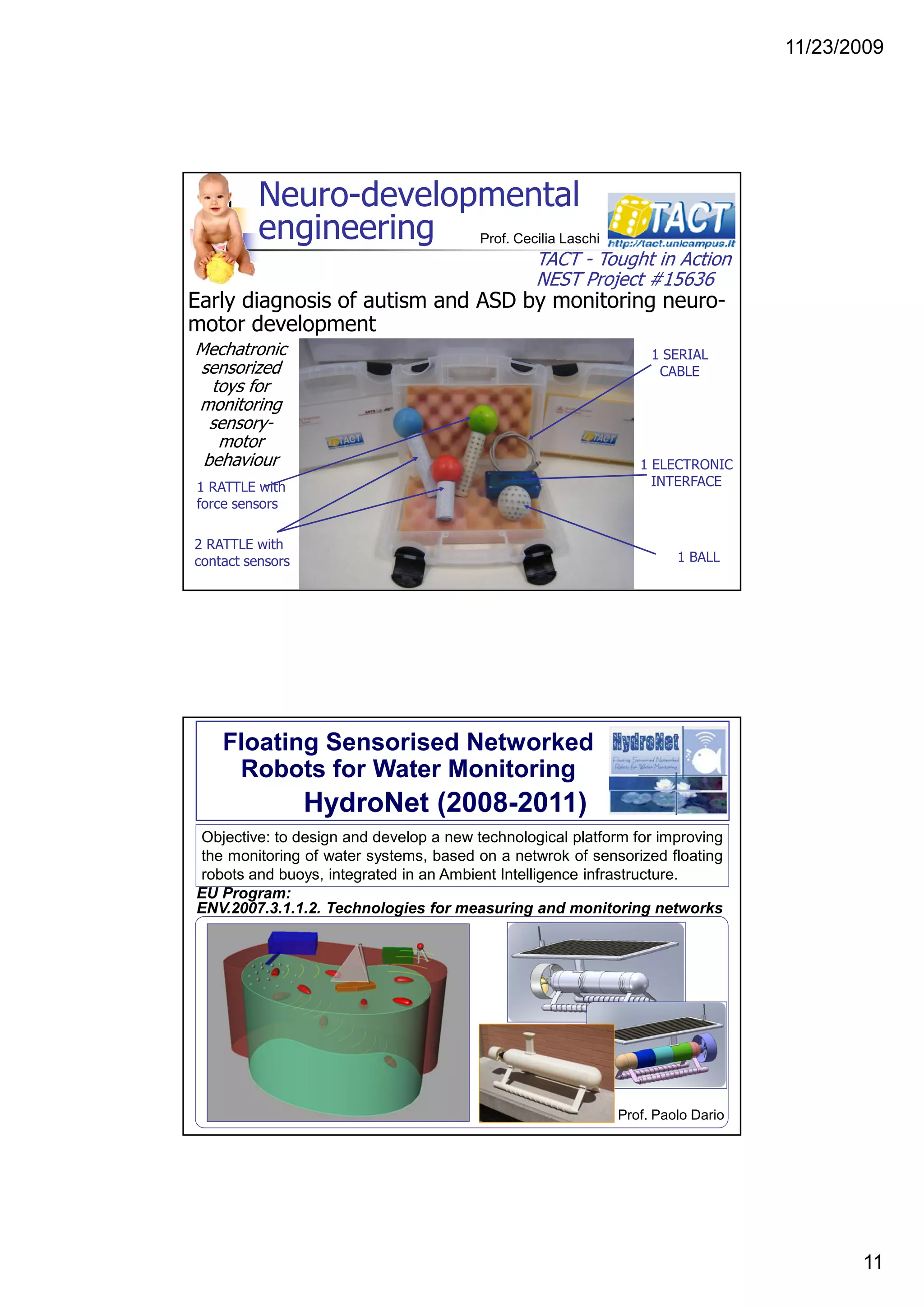 11/23/2009
11
1 RATTLE with
force sensors
2 RATTLE with
contact sensors
1 ELECTRONIC
INTERFACE
1 BALL
1 SERIAL
CABLE
Neuro-developmental
engineering
Mechatronic
sensorized
toys for
monitoring
sensory-
motor
behaviour
TACT - Tought in Action
NEST Project #15636
Early diagnosis of autism and ASD by monitoring neuro-
motor development
Prof. Cecilia Laschi
Floating Sensorised Networked
Robots for Water Monitoring
HydroNet (2008-2011)
Objective: to design and develop a new technological platform for improving
the monitoring of water systems, based on a netwrok of sensorized floating
robots and buoys, integrated in an Ambient Intelligence infrastructure.
EU Program:
ENV.2007.3.1.1.2. Technologies for measuring and monitoring networks
Prof. Paolo Dario
 