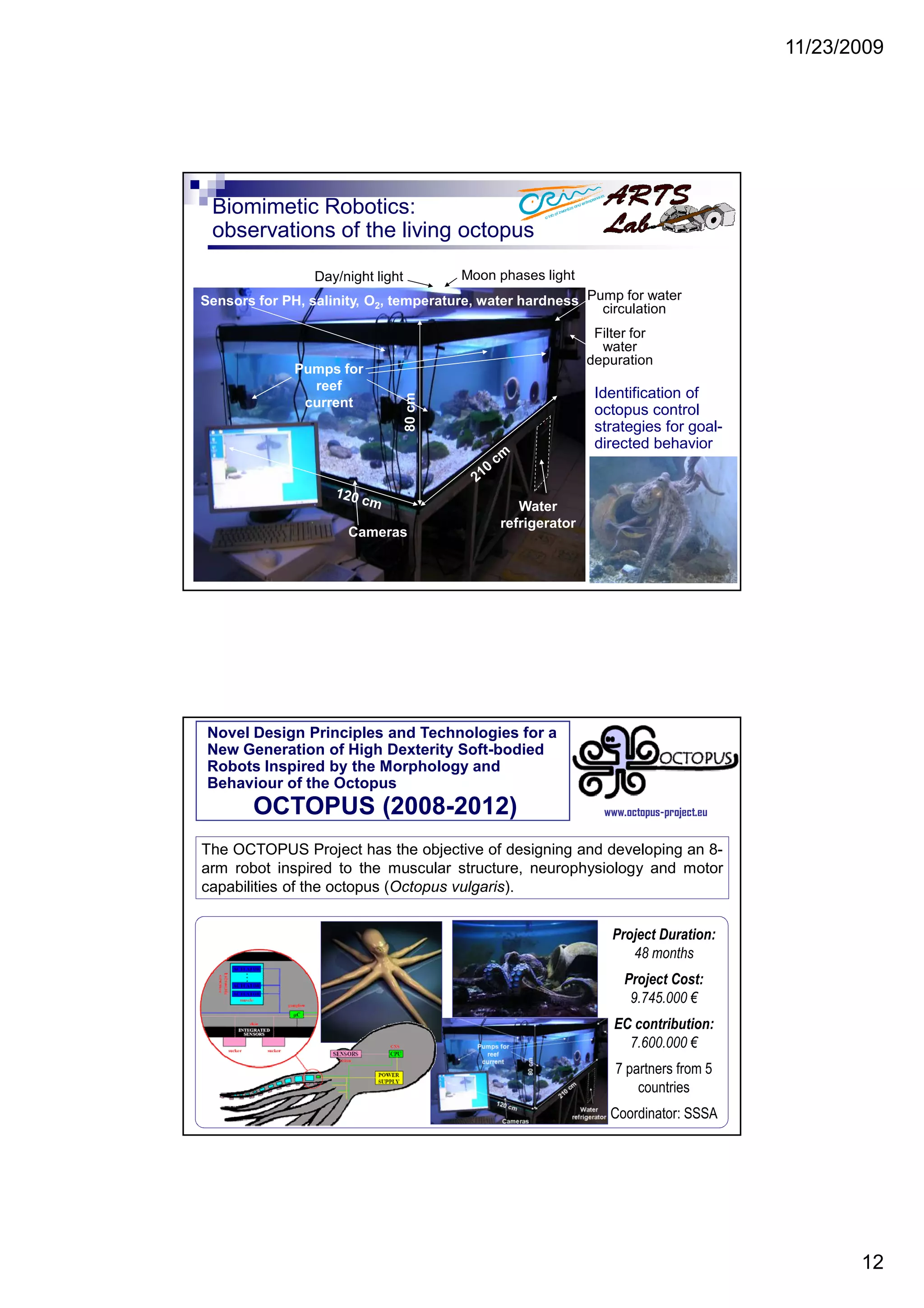 11/23/2009
12
Biomimetic Robotics:
observations of the living octopus
Identification of
octopus control
strategies for goal-
directed behavior
Day/night light
80cm
Water
refrigerator
Pumps for
reef
current
Sensors for PH, salinity, O2, temperature, water hardness
Moon phases light
Cameras
Pump for water
circulation
Filter for
water
depuration
Novel Design Principles and Technologies for a
New Generation of High Dexterity Soft-bodied
Robots Inspired by the Morphology and
Behaviour of the Octopus
OCTOPUS (2008-2012)
The OCTOPUS Project has the objective of designing and developing an 8-
arm robot inspired to the muscular structure, neurophysiology and motor
capabilities of the octopus (Octopus vulgaris).
www.octopus-project.eu
Project Duration:
48 months
Project Cost:
9.745.000 €
EC contribution:
7.600.000 €
7 partners from 5
countries
Coordinator: SSSA
 