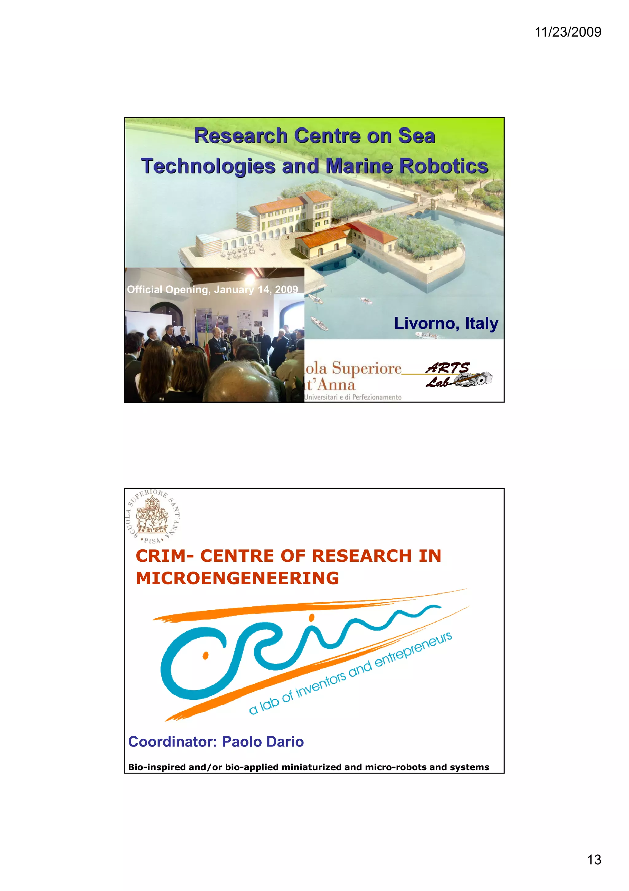 11/23/2009
13
Livorno, ItalyLivorno, Italy
Official Opening, January 14, 2009
CRIM- CENTRE OF RESEARCH IN
MICROENGENEERING
The CRIM Lab
Coordinator: Paolo Dario
BioBio--inspired and/or bioinspired and/or bio--applied miniaturized and microapplied miniaturized and micro--robots and systemsrobots and systems
 
