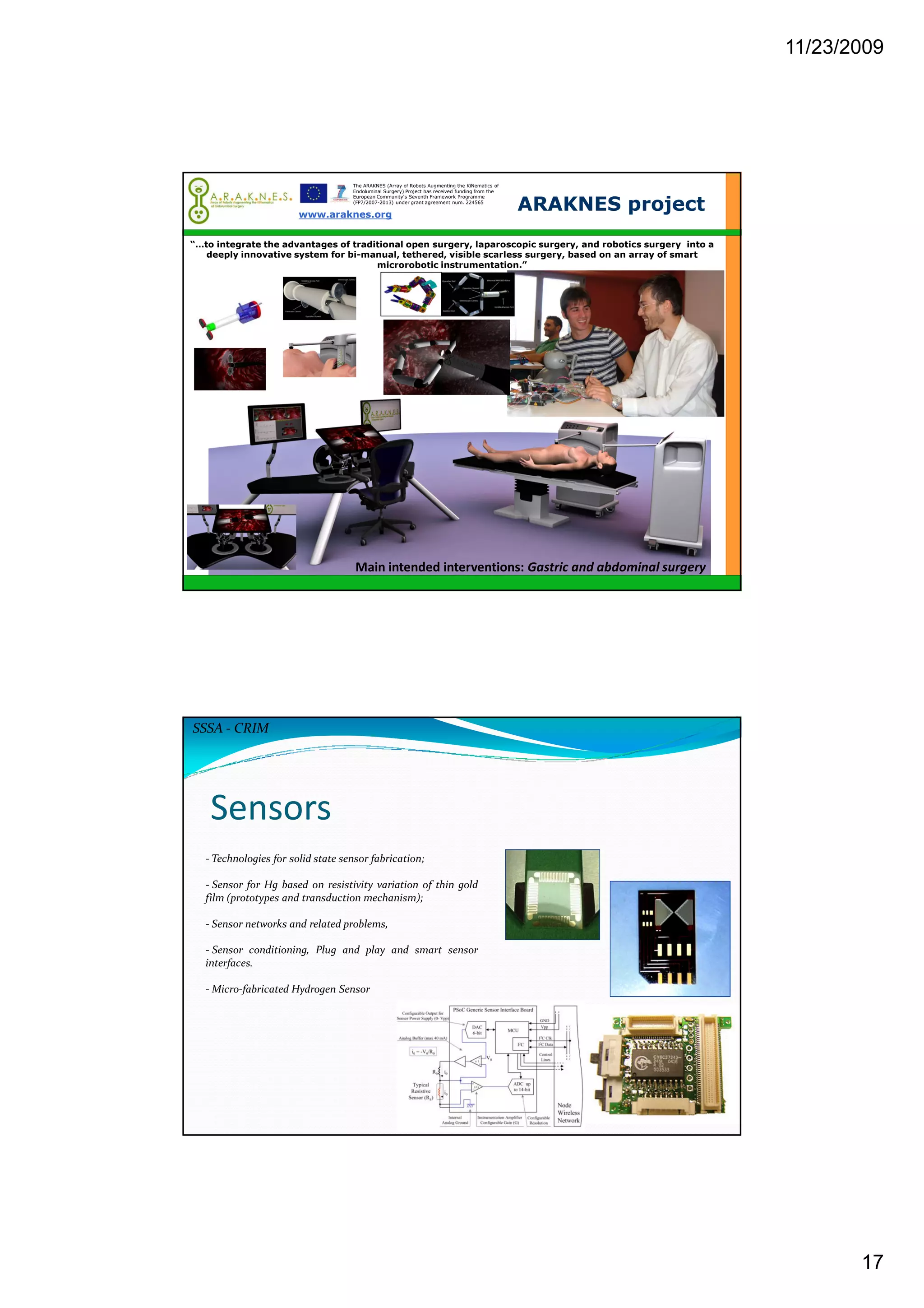 11/23/2009
17
www.araknes.org
ARAKNES project
The ARAKNES (Array of Robots Augmenting the KiNematics of
Endoluminal Surgery) Project has received funding from the
European Community's Seventh Framework Programme
(FP7/2007-2013) under grant agreement num. 224565
“…to integrate the advantages of traditional open surgery, laparoscopic surgery, and robotics surgery into a
deeply innovative system for bi-manual, tethered, visible scarless surgery, based on an array of smart
microrobotic instrumentation.”
Main intended interventions: Gastric and abdominal surgery
Sensors
- Technologies for solid state sensor fabrication;
- Sensor for Hg based on resistivity variation of thin gold
film (prototypes and transduction mechanism);
- Sensor networks and related problems,
- Sensor conditioning, Plug and play and smart sensor
interfaces.
- Micro-fabricated Hydrogen Sensor
SSSA - CRIM
 