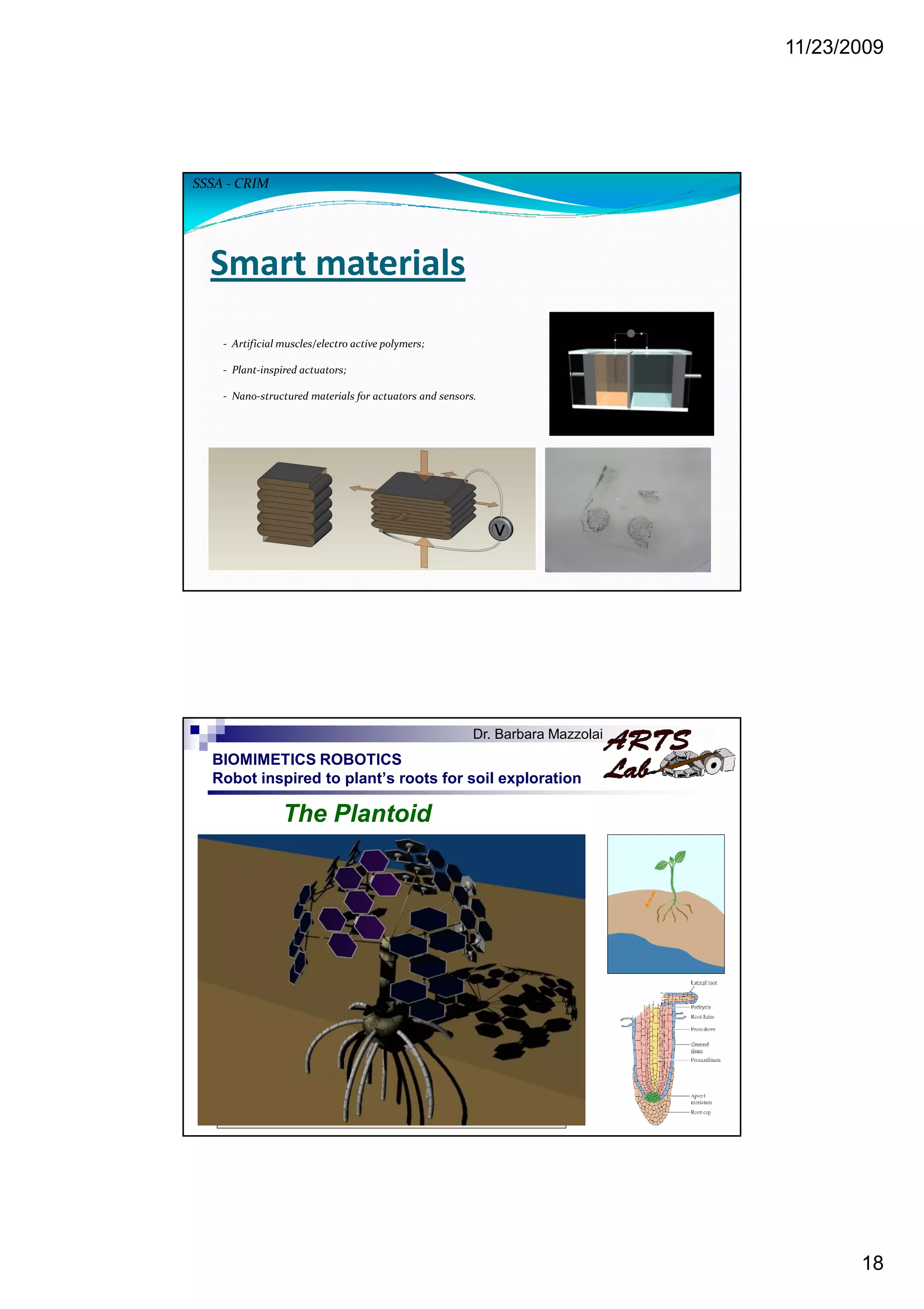 11/23/2009
18
Smart materials
- Artificial muscles/electro active polymers;
- Plant-inspired actuators;
- Nano-structured materials for actuators and sensors.
SSSA - CRIM
BIOMIMETICS ROBOTICS
Robot inspired to plant’s roots for soil exploration
The Plantoid
Dr. Barbara Mazzolai
 