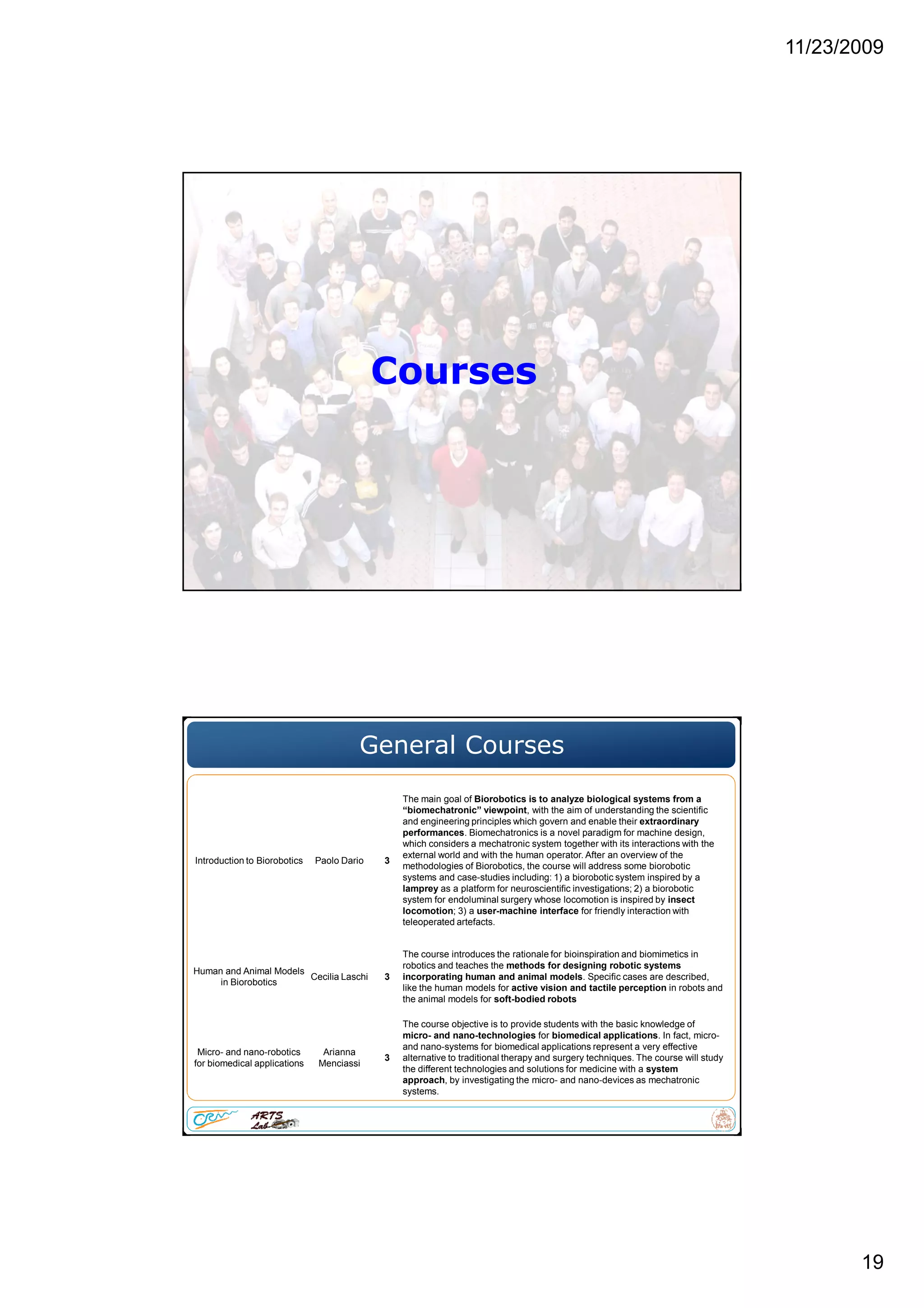 11/23/2009
19
Courses
General Courses
Introduction to Biorobotics Paolo Dario 3
The main goal of Biorobotics is to analyze biological systems from a
“biomechatronic” viewpoint, with the aim of understanding the scientific
and engineering principles which govern and enable their extraordinary
performances. Biomechatronics is a novel paradigm for machine design,
which considers a mechatronic system together with its interactions with the
external world and with the human operator. After an overview of the
methodologies of Biorobotics, the course will address some biorobotic
systems and case-studies including: 1) a biorobotic system inspired by a
lamprey as a platform for neuroscientific investigations; 2) a biorobotic
system for endoluminal surgery whose locomotion is inspired by insect
locomotion; 3) a user-machine interface for friendly interaction with
teleoperated artefacts.
Human and Animal Models
in Biorobotics
Cecilia Laschi 3
The course introduces the rationale for bioinspiration and biomimetics in
robotics and teaches the methods for designing robotic systems
incorporating human and animal models. Specific cases are described,
like the human models for active vision and tactile perception in robots and
the animal models for soft-bodied robots
Micro- and nano-robotics
for biomedical applications
Arianna
Menciassi
3
The course objective is to provide students with the basic knowledge of
micro- and nano-technologies for biomedical applications. In fact, micro-
and nano-systems for biomedical applications represent a very effective
alternative to traditional therapy and surgery techniques. The course will study
the different technologies and solutions for medicine with a system
approach, by investigating the micro- and nano-devices as mechatronic
systems.
 