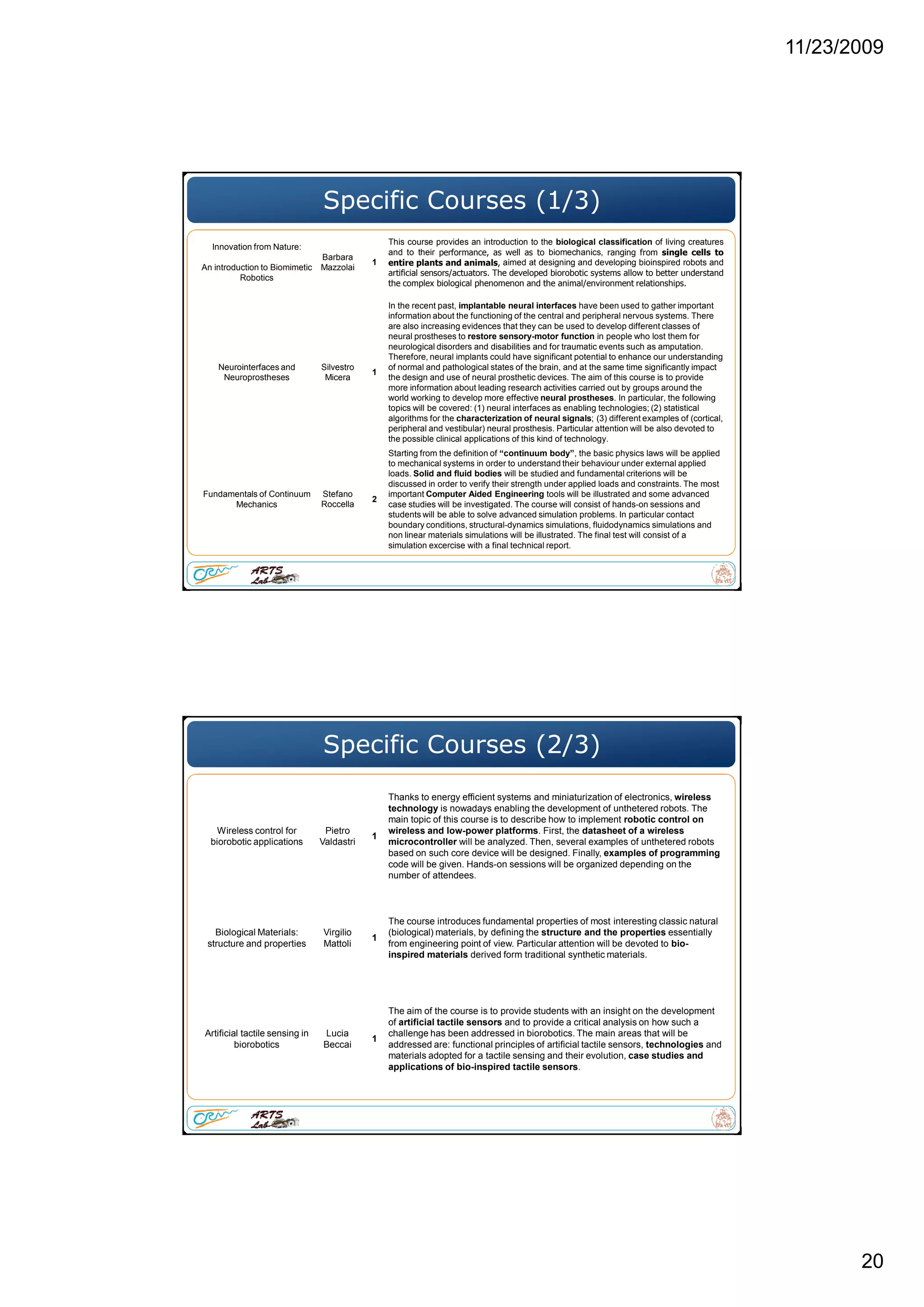 11/23/2009
20
Specific Courses (1/3)
Innovation from Nature:
An introduction to Biomimetic
Robotics
Barbara
Mazzolai
1
This course provides an introduction to the biological classification of living creatures
and to their performance, as well as to biomechanics, ranging from single cells to
entire plants and animals, aimed at designing and developing bioinspired robots and
artificial sensors/actuators. The developed biorobotic systems allow to better understand
the complex biological phenomenon and the animal/environment relationships.
Neurointerfaces and
Neuroprostheses
Silvestro
Micera
1
In the recent past, implantable neural interfaces have been used to gather important
information about the functioning of the central and peripheral nervous systems. There
are also increasing evidences that they can be used to develop different classes of
neural prostheses to restore sensory-motor function in people who lost them for
neurological disorders and disabilities and for traumatic events such as amputation.
Therefore, neural implants could have significant potential to enhance our understanding
of normal and pathological states of the brain, and at the same time significantly impact
the design and use of neural prosthetic devices. The aim of this course is to provide
more information about leading research activities carried out by groups around the
world working to develop more effective neural prostheses. In particular, the following
topics will be covered: (1) neural interfaces as enabling technologies; (2) statistical
algorithms for the characterization of neural signals; (3) different examples of (cortical,
peripheral and vestibular) neural prosthesis. Particular attention will be also devoted to
the possible clinical applications of this kind of technology.
Fundamentals of Continuum
Mechanics
Stefano
Roccella
2
Starting from the definition of “continuum body”, the basic physics laws will be applied
to mechanical systems in order to understand their behaviour under external applied
loads. Solid and fluid bodies will be studied and fundamental criterions will be
discussed in order to verify their strength under applied loads and constraints. The most
important Computer Aided Engineering tools will be illustrated and some advanced
case studies will be investigated. The course will consist of hands-on sessions and
students will be able to solve advanced simulation problems. In particular contact
boundary conditions, structural-dynamics simulations, fluidodynamics simulations and
non linear materials simulations will be illustrated. The final test will consist of a
simulation excercise with a final technical report.
Specific Courses (2/3)
Wireless control for
biorobotic applications
Pietro
Valdastri
1
Thanks to energy efficient systems and miniaturization of electronics, wireless
technology is nowadays enabling the development of unthetered robots. The
main topic of this course is to describe how to implement robotic control on
wireless and low-power platforms. First, the datasheet of a wireless
microcontroller will be analyzed. Then, several examples of unthetered robots
based on such core device will be designed. Finally, examples of programming
code will be given. Hands-on sessions will be organized depending on the
number of attendees.
Biological Materials:
structure and properties
Virgilio
Mattoli
1
The course introduces fundamental properties of most interesting classic natural
(biological) materials, by defining the structure and the properties essentially
from engineering point of view. Particular attention will be devoted to bio-
inspired materials derived form traditional synthetic materials.
Artificial tactile sensing in
biorobotics
Lucia
Beccai
1
The aim of the course is to provide students with an insight on the development
of artificial tactile sensors and to provide a critical analysis on how such a
challenge has been addressed in biorobotics. The main areas that will be
addressed are: functional principles of artificial tactile sensors, technologies and
materials adopted for a tactile sensing and their evolution, case studies and
applications of bio-inspired tactile sensors.
 