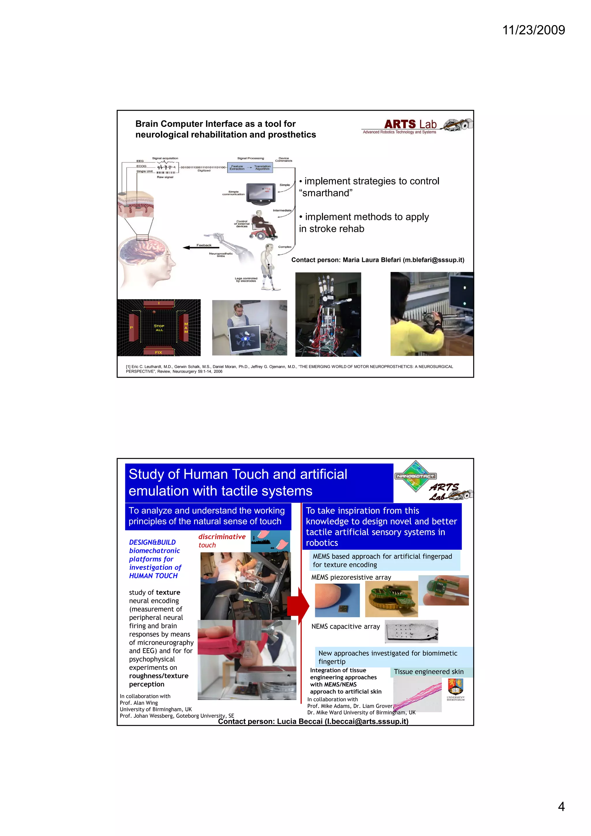 11/23/2009
4
Brain Computer Interface as a tool for
neurological rehabilitation and prosthetics
[1] Eric C. Leuthardt, M.D., Gerwin Schalk, M.S., Daniel Moran, Ph.D., Jeffrey G. Ojemann, M.D., “THE EMERGING WORLD OF MOTOR NEUROPROSTHETICS: A NEUROSURGICAL
PERSPECTIVE”, Review, Neurosurgery 59:1-14, 2006
• implement strategies to control
“smarthand”
• implement methods to apply
in stroke rehab
Contact person: Maria Laura Blefari (m.blefari@sssup.it)
To analyze and understand the workingTo analyze and understand the working
principles ofprinciples of the natural sense of touchthe natural sense of touch
ToTo taketake inspirationinspiration fromfrom thisthis
knowledgeknowledge toto designdesign novelnovel andand betterbetter
tactiletactile artificialartificial sensorysensory systemssystems inin
roboticsroboticsDESIGN&BUILD
biomechatronic
platforms for
investigation of
HUMAN TOUCH
study of texture
neural encoding
(measurement of
peripheral neural
firing and brain
responses by means
of microneurography
and EEG) and for for
psychophysical
experiments on
roughness/texture
perception
In collaboration with
Prof. Alan Wing
University of Birmingham, UK
Prof. Johan Wessberg, Goteborg University, SE
MEMS based approach for artificial fingerpad
for texture encoding
Tissue engineered skin
New approaches investigated for biomimetic
fingertip
Integration of tissue
engineering approaches
with MEMS/NEMS
approach to artificial skin
NEMS capacitive array
MEMS piezoresistive array
Contact person: Lucia Beccai (l.beccai@arts.sssup.it)
In collaboration with
Prof. Mike Adams, Dr. Liam Grover,
Dr. Mike Ward University of Birmingham, UK
Study of Human Touch and artificialStudy of Human Touch and artificial
emulation with tactile systemsemulation with tactile systems
discriminative
touch
 