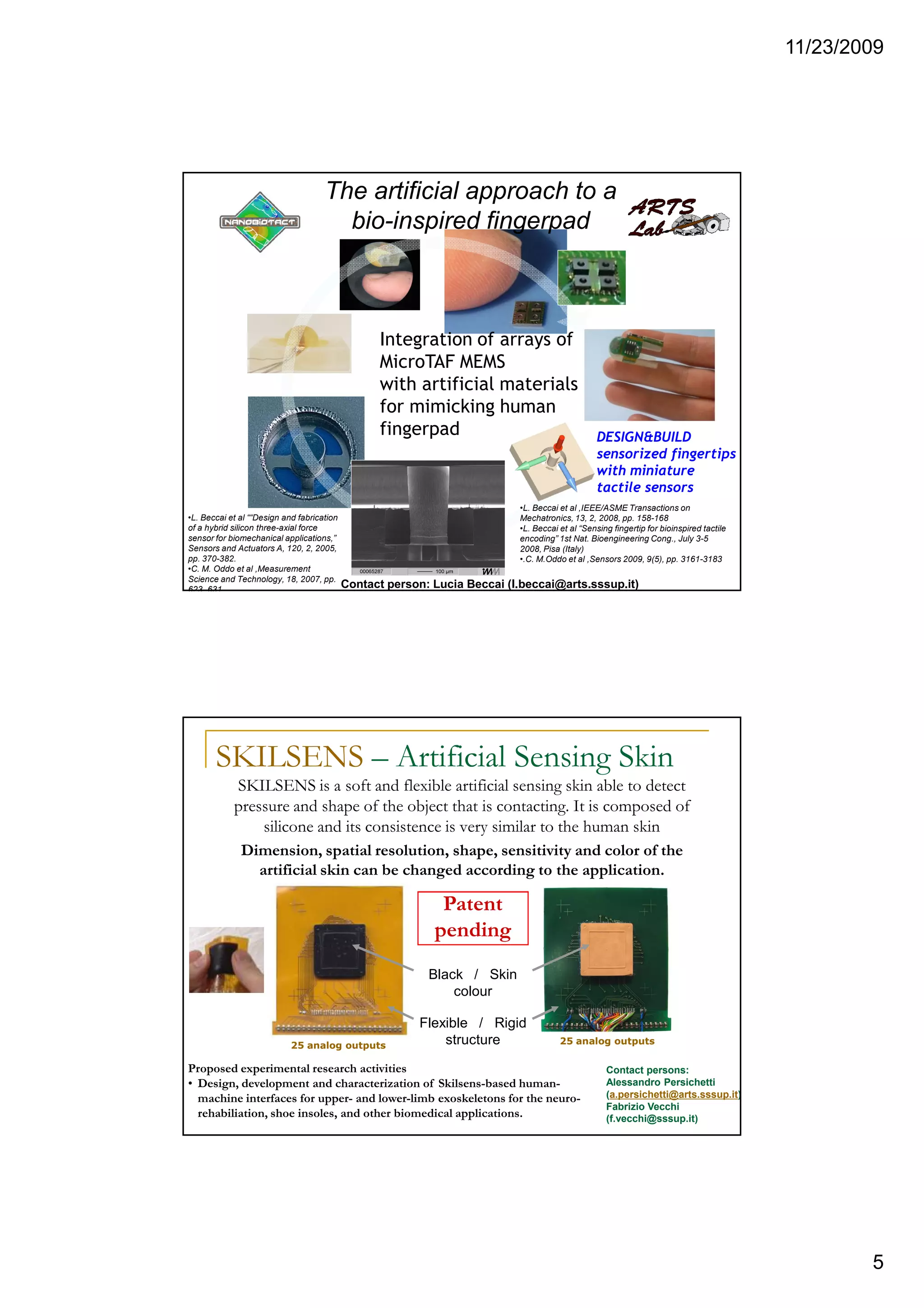 11/23/2009
5
•L. Beccai et al ““Design and fabrication
of a hybrid silicon three-axial force
sensor for biomechanical applications,”
Sensors and Actuators A, 120, 2, 2005,
pp. 370-382.
•C. M. Oddo et al ,Measurement
Science and Technology, 18, 2007, pp.
623–631.
The artificial approach to a
bio-inspired fingerpad
•L. Beccai et al ,IEEE/ASME Transactions on
Mechatronics, 13, 2, 2008, pp. 158-168
•L. Beccai et al “Sensing fingertip for bioinspired tactile
encoding” 1st Nat. Bioengineering Cong., July 3-5
2008, Pisa (Italy)
•.C. M.Oddo et al ,Sensors 2009, 9(5), pp. 3161-3183
Integration of arrays of
MicroTAF MEMS
with artificial materials
for mimicking human
fingerpad DESIGN&BUILD
sensorized fingertips
with miniature
tactile sensors
Contact person: Lucia Beccai (l.beccai@arts.sssup.it)
SKILSENS – Artificial Sensing Skin
SKILSENS is a soft and flexible artificial sensing skin able to detect
pressure and shape of the object that is contacting. It is composed of
silicone and its consistence is very similar to the human skin
Dimension, spatial resolution, shape, sensitivity and color of the
artificial skin can be changed according to the application.
Patent
pending
25 analog outputs 25 analog outputs
Flexible / Rigid
structure
Black / Skin
colour
Proposed experimental research activities
• Design, development and characterization of Skilsens-based human-
machine interfaces for upper- and lower-limb exoskeletons for the neuro-
rehabiliation, shoe insoles, and other biomedical applications.
Contact persons:
Alessandro Persichetti
(a.persichetti@arts.sssup.it)
Fabrizio Vecchi
(f.vecchi@sssup.it)
 