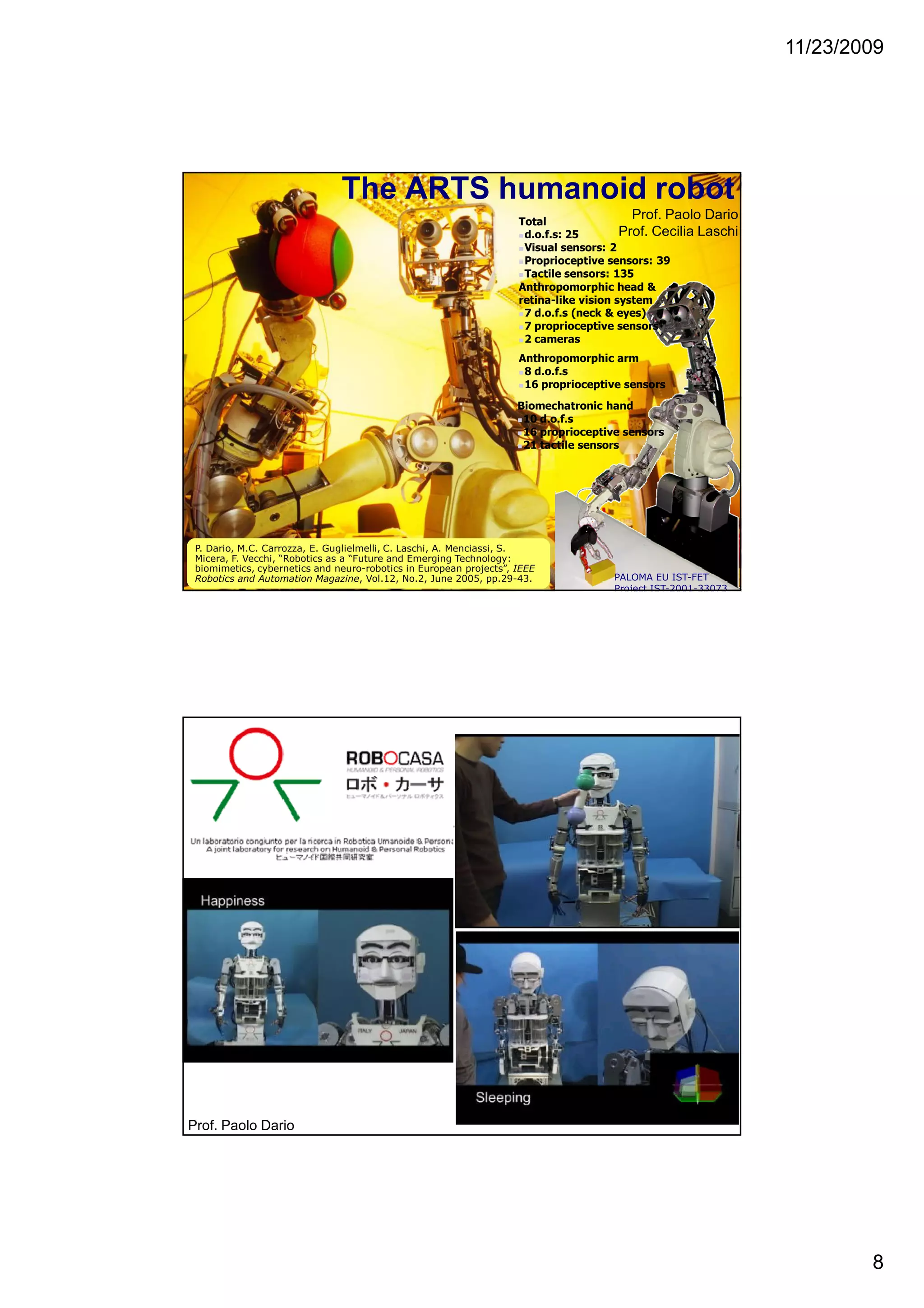 11/23/2009
8
The ARTS humanoid robot
Anthropomorphic head &
retina-like vision system
7 d.o.f.s (neck & eyes)
7 proprioceptive sensors
2 cameras
Biomechatronic hand
10 d.o.f.s
16 proprioceptive sensors
21 tactile sensors
Anthropomorphic arm
8 d.o.f.s
16 proprioceptive sensors
Total
d.o.f.s: 25
Visual sensors: 2
Proprioceptive sensors: 39
Tactile sensors: 135
PALOMA EU IST-FET
Project IST-2001-33073
P. Dario, M.C. Carrozza, E. Guglielmelli, C. Laschi, A. Menciassi, S.
Micera, F. Vecchi, “Robotics as a “Future and Emerging Technology:
biomimetics, cybernetics and neuro-robotics in European projects”, IEEE
Robotics and Automation Magazine, Vol.12, No.2, June 2005, pp.29-43.
Prof. Paolo Dario
Prof. Cecilia Laschi
Robocasa
Humanoid
Prof. Paolo Dario
 