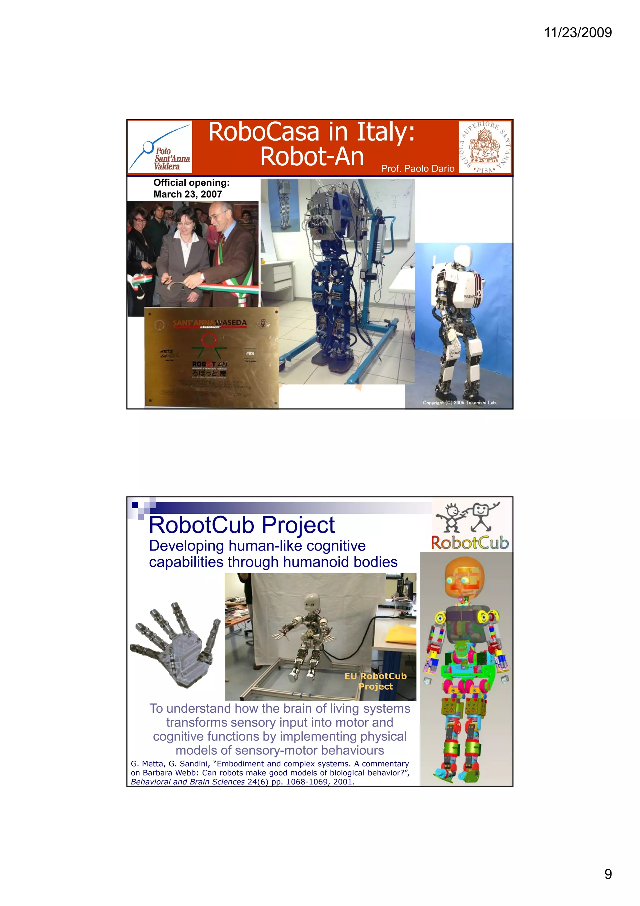 11/23/2009
9
RoboCasa in Italy:
Robot-An
Official opening:
March 23, 2007
Prof. Paolo Dario
G. Metta, G. Sandini, “Embodiment and complex systems. A commentary
on Barbara Webb: Can robots make good models of biological behavior?”,
Behavioral and Brain Sciences 24(6) pp. 1068-1069, 2001.
To understand how the brain of living systems
transforms sensory input into motor and
cognitive functions by implementing physical
models of sensory-motor behaviours
EU RobotCub
Project
Developing human-like cognitive
capabilities through humanoid bodies
RobotCub Project
 