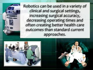Robotics can be used in a variety of
clinical and surgical settings,
increasing surgical accuracy,
decreasing operating times and
often creating better health care
outcomes than standard current
approaches.
 