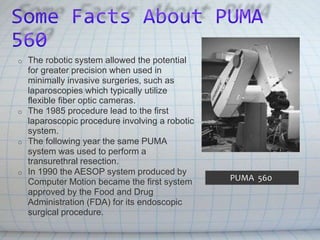 o The robotic system allowed the potential
for greater precision when used in
minimally invasive surgeries, such as
laparoscopies which typically utilize
flexible fiber optic cameras.
o The 1985 procedure lead to the first
laparoscopic procedure involving a robotic
system.
o The following year the same PUMA
system was used to perform a
transurethral resection.
o In 1990 the AESOP system produced by
Computer Motion became the first system
approved by the Food and Drug
Administration (FDA) for its endoscopic
surgical procedure.
PUMA 560
 