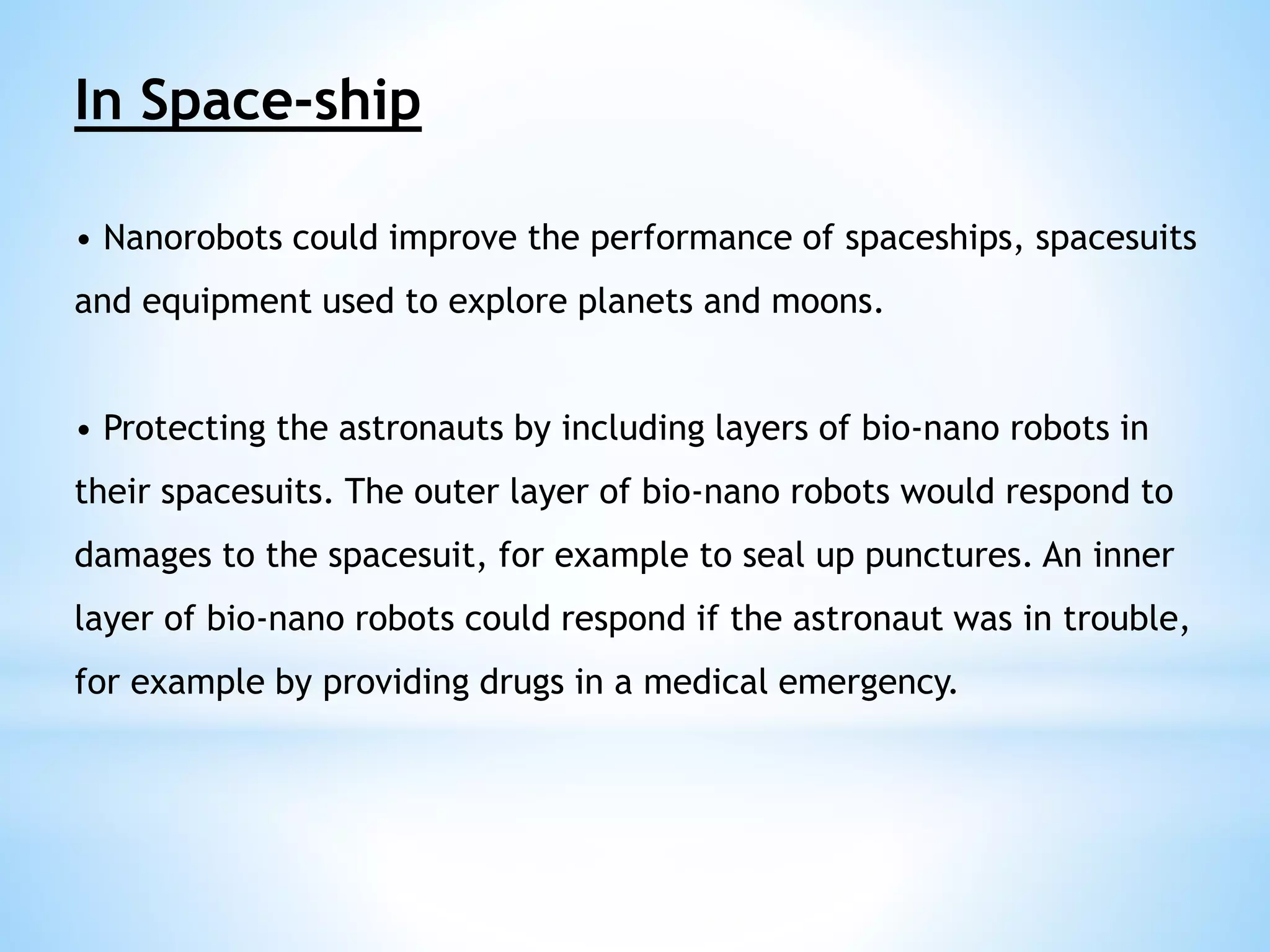 In Space-ship 
• Nanorobots could improve the performance of spaceships, spacesuits 
and equipment used to explore planets and moons. 
• Protecting the astronauts by including layers of bio-nano robots in 
their spacesuits. The outer layer of bio-nano robots would respond to 
damages to the spacesuit, for example to seal up punctures. An inner 
layer of bio-nano robots could respond if the astronaut was in trouble, 
for example by providing drugs in a medical emergency. 
 