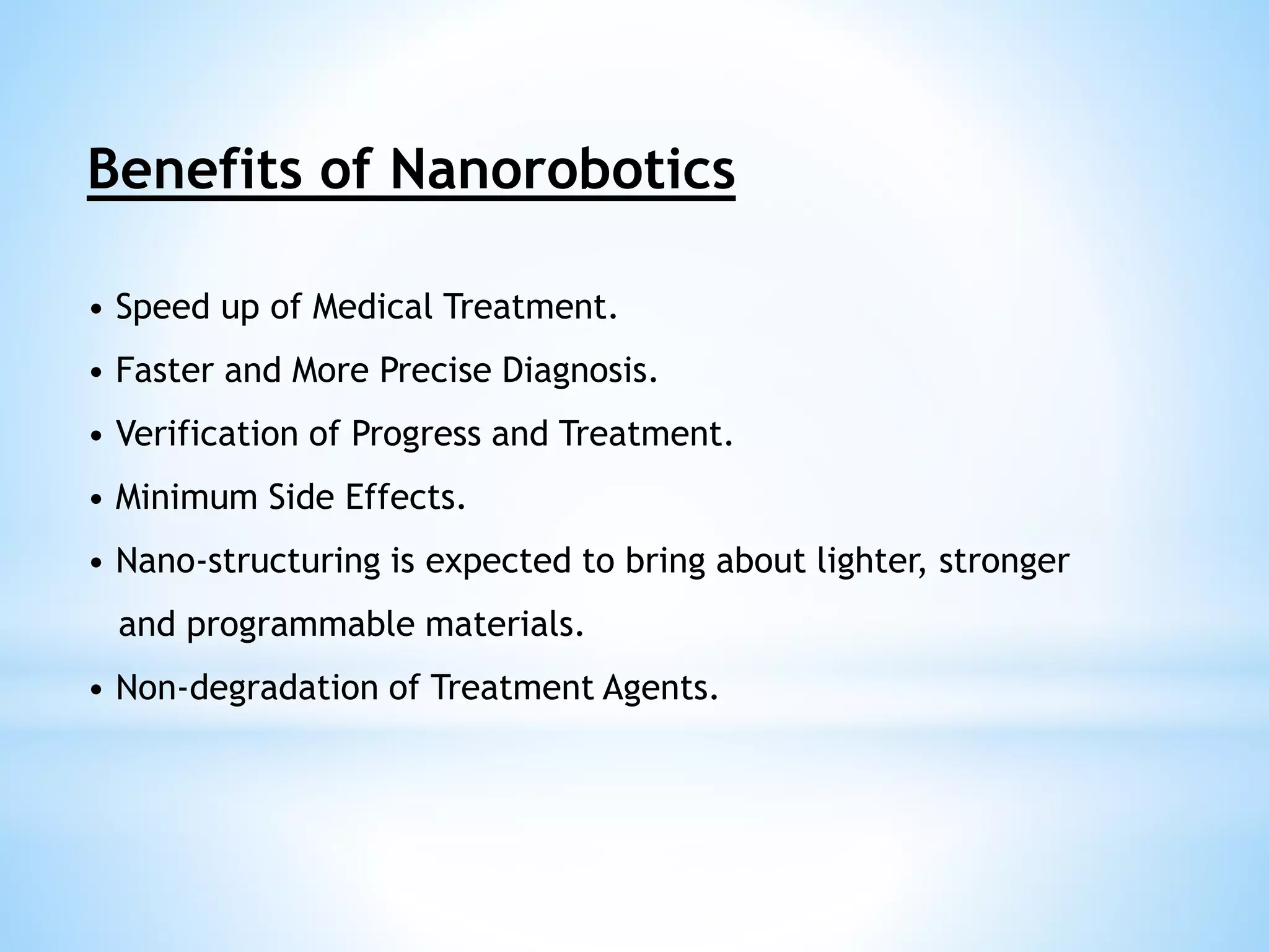 Benefits of Nanorobotics 
• Speed up of Medical Treatment. 
• Faster and More Precise Diagnosis. 
• Verification of Progress and Treatment. 
• Minimum Side Effects. 
• Nano-structuring is expected to bring about lighter, stronger 
and programmable materials. 
• Non-degradation of Treatment Agents. 
 