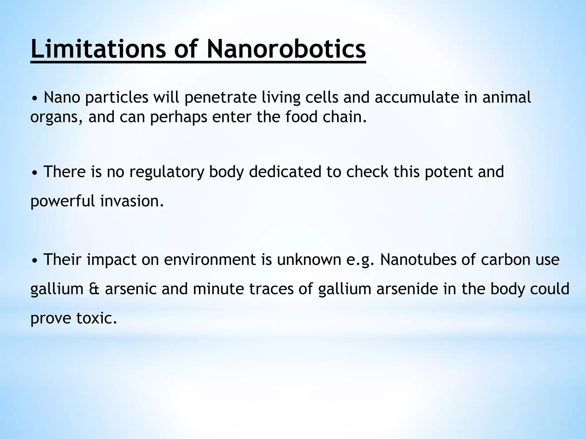 Limitations of Nanorobotics 
• Nano particles will penetrate living cells and accumulate in animal 
organs, and can perhaps enter the food chain. 
• There is no regulatory body dedicated to check this potent and 
powerful invasion. 
• Their impact on environment is unknown e.g. Nanotubes of carbon use 
gallium & arsenic and minute traces of gallium arsenide in the body could 
prove toxic. 
 