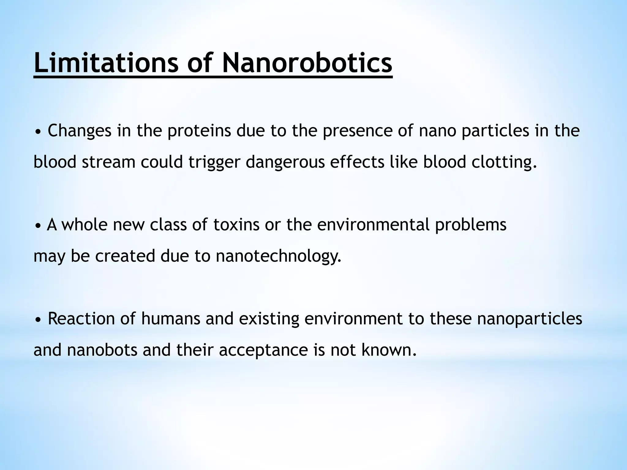 Limitations of Nanorobotics 
• Changes in the proteins due to the presence of nano particles in the 
blood stream could trigger dangerous effects like blood clotting. 
• A whole new class of toxins or the environmental problems 
may be created due to nanotechnology. 
• Reaction of humans and existing environment to these nanoparticles 
and nanobots and their acceptance is not known. 
 