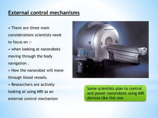 External control mechanisms 
• There are three main 
considerations scientists need 
to focus on :- 
• when looking at nanorobots 
moving through the body 
navigation . 
• How the nanorobot will move 
through blood vessels. 
• Researchers are actively 
looking at using MRI as an 
external control mechanism 
Some scientists plan to control 
and power nanorobots using MRI 
devices like this one 
 