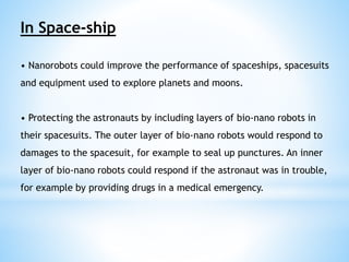 In Space-ship 
• Nanorobots could improve the performance of spaceships, spacesuits 
and equipment used to explore planets and moons. 
• Protecting the astronauts by including layers of bio-nano robots in 
their spacesuits. The outer layer of bio-nano robots would respond to 
damages to the spacesuit, for example to seal up punctures. An inner 
layer of bio-nano robots could respond if the astronaut was in trouble, 
for example by providing drugs in a medical emergency. 
 