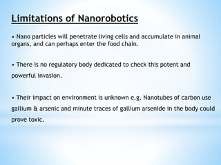 Limitations of Nanorobotics 
• Nano particles will penetrate living cells and accumulate in animal 
organs, and can perhaps enter the food chain. 
• There is no regulatory body dedicated to check this potent and 
powerful invasion. 
• Their impact on environment is unknown e.g. Nanotubes of carbon use 
gallium & arsenic and minute traces of gallium arsenide in the body could 
prove toxic. 
 