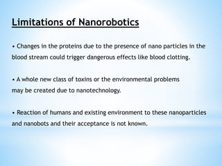 Limitations of Nanorobotics 
• Changes in the proteins due to the presence of nano particles in the 
blood stream could trigger dangerous effects like blood clotting. 
• A whole new class of toxins or the environmental problems 
may be created due to nanotechnology. 
• Reaction of humans and existing environment to these nanoparticles 
and nanobots and their acceptance is not known. 
 