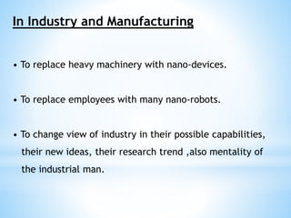 In Industry and Manufacturing 
• To replace heavy machinery with nano-devices. 
• To replace employees with many nano-robots. 
• To change view of industry in their possible capabilities, 
their new ideas, their research trend ,also mentality of 
the industrial man. 
 