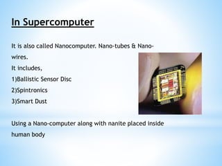 In Supercomputer 
It is also called Nanocomputer. Nano-tubes & Nano-wires. 
It includes, 
1)Ballistic Sensor Disc 
2)Spintronics 
3)Smart Dust 
Using a Nano-computer along with nanite placed inside 
human body 
 